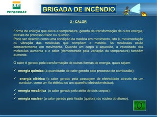 BRIGADA DE INCÊNDIOBRIGADA DE INCÊNDIO
2 - CALOR
Forma de energia que eleva a temperatura, gerada da transformação de outra energia,
através de processo físico ou químico.
Pode ser descrito como uma condição da matéria em movimento, isto é, movimentação
ou vibração das moléculas que compõem a matéria. As moléculas estão
constantemente em movimento. Quando um corpo é aquecido, a velocidade das
moléculas aumenta e o calor (demonstrado pela variação da temperatura) também
aumenta.
O calor é gerado pela transformação de outras formas de energia, quais sejam:
 energia química (a quantidade de calor gerado pelo processo de combustão);
 energia elétrica (o calor gerado pela passagem de eletricidade através de um
condutor, como um fio elétrico ou um aparelho eletrodoméstico);
 energia mecânica (o calor gerado pelo atrito de dois corpos);

 energia nuclear (o calor gerado pela fissão (quebra) do núcleo do átomo).
 