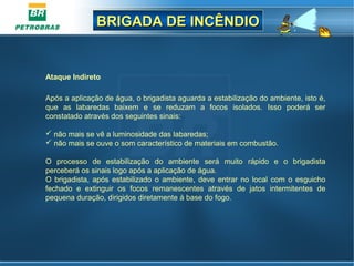 BRIGADA DE INCÊNDIOBRIGADA DE INCÊNDIO
Ataque Indireto
Após a aplicação de água, o brigadista aguarda a estabilização do ambiente, isto é,
que as labaredas baixem e se reduzam a focos isolados. Isso poderá ser
constatado através dos seguintes sinais:
 não mais se vê a luminosidade das labaredas;
 não mais se ouve o som característico de materiais em combustão.
O processo de estabilização do ambiente será muito rápido e o brigadista
perceberá os sinais logo após a aplicação de água.
O brigadista, após estabilizado o ambiente, deve entrar no local com o esguicho
fechado e extinguir os focos remanescentes através de jatos intermitentes de
pequena duração, dirigidos diretamente à base do fogo.
 