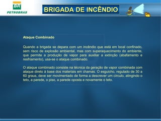 BRIGADA DE INCÊNDIOBRIGADA DE INCÊNDIO
Ataque Combinado
Quando a brigada se depara com um incêndio que está em local confinado,
sem risco de explosão ambiental, mas com superaquecimento do ambiente,
que permite a produção de vapor para auxiliar a extinção (abafamento e
resfriamento), usa-se o ataque combinado.
O ataque combinado consiste na técnica da geração de vapor combinada com
ataque direto à base dos materiais em chamas. O esguicho, regulado de 30 a
60 graus, deve ser movimentado de forma a descrever um círculo, atingindo o
teto, a parede, o piso, a parede oposta e novamente o teto.
 