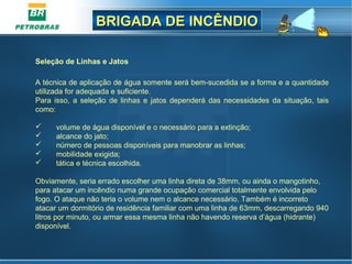 BRIGADA DE INCÊNDIOBRIGADA DE INCÊNDIO
Seleção de Linhas e Jatos
A técnica de aplicação de água somente será bem-sucedida se a forma e a quantidade
utilizada for adequada e suficiente.
Para isso, a seleção de linhas e jatos dependerá das necessidades da situação, tais
como:
 volume de água disponível e o necessário para a extinção;
 alcance do jato;
 número de pessoas disponíveis para manobrar as linhas;
 mobilidade exigida;
 tática e técnica escolhida.
Obviamente, seria errado escolher uma linha direta de 38mm, ou ainda o mangotinho,
para atacar um incêndio numa grande ocupação comercial totalmente envolvida pelo
fogo. O ataque não teria o volume nem o alcance necessário. Também é incorreto
atacar um dormitório de residência familiar com uma linha de 63mm, descarregando 940
litros por minuto, ou armar essa mesma linha não havendo reserva d’água (hidrante)
disponível.
 