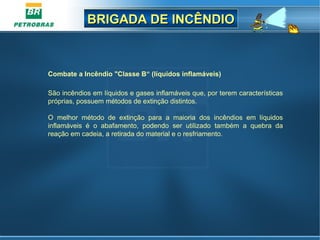 BRIGADA DE INCÊNDIOBRIGADA DE INCÊNDIO
Combate a Incêndio "Classe B“ (líquidos inflamáveis)
São incêndios em líquidos e gases inflamáveis que, por terem características
próprias, possuem métodos de extinção distintos.
O melhor método de extinção para a maioria dos incêndios em líquidos
inflamáveis é o abafamento, podendo ser utilizado também a quebra da
reação em cadeia, a retirada do material e o resfriamento.
 