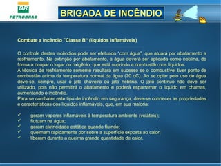 BRIGADA DE INCÊNDIOBRIGADA DE INCÊNDIO
Combate a Incêndio "Classe B“ (líquidos inflamáveis)
O controle destes incêndios pode ser efetuado “com água”, que atuará por abafamento e
resfriamento. Na extinção por abafamento, a água deverá ser aplicada como neblina, de
forma a ocupar o lugar do oxigênio, que está suprindo a combustão nos líquidos.
A técnica de resfriamento somente resultará em sucesso se o combustível tiver ponto de
combustão acima da temperatura normal da água (20 oC). Ao se optar pelo uso de água
deve-se, sempre, usar o jato chuveiro ou jato neblina. O jato contínuo não deve ser
utilizado, pois não permitirá o abafamento e poderá esparramar o líquido em chamas,
aumentando o incêndio.
Para se combater este tipo de incêndio em segurança, deve-se conhecer as propriedades
e características dos líquidos inflamáveis, que, em sua maioria:
 geram vapores inflamáveis à temperatura ambiente (voláteis);
 flutuam na água;
 geram eletricidade estática quando fluindo;
 queimam rapidamente por sobre a superfície exposta ao calor;
 liberam durante a queima grande quantidade de calor.
 