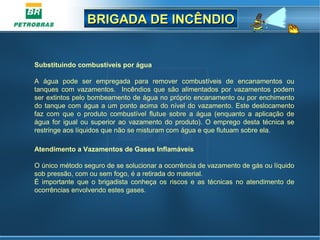 BRIGADA DE INCÊNDIOBRIGADA DE INCÊNDIO
Substituindo combustíveis por água
A água pode ser empregada para remover combustíveis de encanamentos ou
tanques com vazamentos. Incêndios que são alimentados por vazamentos podem
ser extintos pelo bombeamento de água no próprio encanamento ou por enchimento
do tanque com água a um ponto acima do nível do vazamento. Este deslocamento
faz com que o produto combustível flutue sobre a água (enquanto a aplicação de
água for igual ou superior ao vazamento do produto). O emprego desta técnica se
restringe aos líquidos que não se misturam com água e que flutuam sobre ela.
Atendimento a Vazamentos de Gases Inflamáveis
O único método seguro de se solucionar a ocorrência de vazamento de gás ou líquido
sob pressão, com ou sem fogo, é a retirada do material.
É importante que o brigadista conheça os riscos e as técnicas no atendimento de
ocorrências envolvendo estes gases.
 