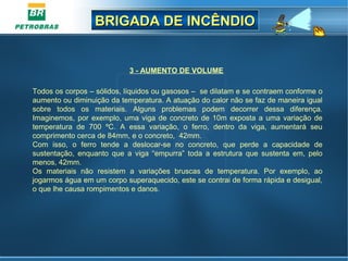 BRIGADA DE INCÊNDIOBRIGADA DE INCÊNDIO
3 - AUMENTO DE VOLUME
Todos os corpos – sólidos, líquidos ou gasosos – se dilatam e se contraem conforme o
aumento ou diminuição da temperatura. A atuação do calor não se faz de maneira igual
sobre todos os materiais. Alguns problemas podem decorrer dessa diferença.
Imaginemos, por exemplo, uma viga de concreto de 10m exposta a uma variação de
temperatura de 700 ºC. A essa variação, o ferro, dentro da viga, aumentará seu
comprimento cerca de 84mm, e o concreto, 42mm.
Com isso, o ferro tende a deslocar-se no concreto, que perde a capacidade de
sustentação, enquanto que a viga “empurra” toda a estrutura que sustenta em, pelo
menos, 42mm.
Os materiais não resistem a variações bruscas de temperatura. Por exemplo, ao
jogarmos água em um corpo superaquecido, este se contrai de forma rápida e desigual,
o que lhe causa rompimentos e danos.
 