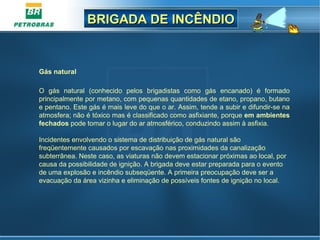 BRIGADA DE INCÊNDIOBRIGADA DE INCÊNDIO
Gás natural
O gás natural (conhecido pelos brigadistas como gás encanado) é formado
principalmente por metano, com pequenas quantidades de etano, propano, butano
e pentano. Este gás é mais leve do que o ar. Assim, tende a subir e difundir-se na
atmosfera; não é tóxico mas é classificado como asfixiante, porque em ambientes
fechados pode tomar o lugar do ar atmosférico, conduzindo assim à asfixia.
Incidentes envolvendo o sistema de distribuição de gás natural são
freqüentemente causados por escavação nas proximidades da canalização
subterrânea. Neste caso, as viaturas não devem estacionar próximas ao local, por
causa da possibilidade de ignição. A brigada deve estar preparada para o evento
de uma explosão e incêndio subseqüente. A primeira preocupação deve ser a
evacuação da área vizinha e eliminação de possíveis fontes de ignição no local.
 