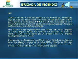 BRIGADA DE INCÊNDIOBRIGADA DE INCÊNDIO
GLP
 
  O  GLP  é  cerca  de  1,5  vezes  mais  pesado  que  o  ar,  de  forma  que,    normalmente, 
ocupa  os  níveis  mais  baixos.  Todos  os  recipientes  de  GLP  estão  sujeitos  à  bleve 
quando expostos a chamas diretas. O GLP é freqüentemente armazenado em um ou 
mais cilindros (bateria). O suprimento de gás para uma estrutura pode ser interrompido 
pelo fechamento de uma válvula de canalização. 
Ao se deparar com fogo em gás inflamável, e não podendo conter o fluxo, o brigadista 
não  deverá  extinguir  o  incêndio.  Um  vazamento  será  mais  grave  que  a  situação 
anterior, por reunir condições propícias para uma explosão. Neste caso, o brigadista 
deverá apenas controlar o incêndio.
O gás que vazou e está depositado no ambiente pode ser dissipado por ventilação, ou 
por  um  jato  d’água  em  chuveiro,  de  no  mínimo  360  lpm  (esguicho  de  38mm  com 
aproximadamente 5,5 kg/cm2 de pressão), com 60o de abertura, da mesma maneira 
com que se realiza a ventilação de um ambiente, usando esguicho. 
 
