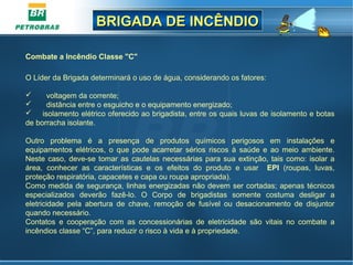 BRIGADA DE INCÊNDIOBRIGADA DE INCÊNDIO
Combate a Incêndio Classe "C"
O Líder da Brigada determinará o uso de água, considerando os fatores:
       voltagem da corrente;
       distância entre o esguicho e o equipamento energizado;
     isolamento elétrico oferecido ao brigadista, entre os quais luvas de isolamento e botas 
de borracha isolante.
Outro  problema  é  a  presença  de  produtos  químicos  perigosos  em  instalações  e 
equipamentos  elétricos,  o  que  pode  acarretar  sérios  riscos  à  saúde  e  ao  meio  ambiente. 
Neste caso, deve-se tomar as cautelas necessárias para sua extinção, tais como: isolar a 
área,  conhecer  as  características  e  os  efeitos  do  produto  e  usar    EPI  (roupas,  luvas, 
proteção respiratória, capacetes e capa ou roupa apropriada). 
Como medida de segurança, linhas energizadas não devem ser cortadas; apenas técnicos 
especializados  deverão  fazê-lo.  O  Corpo  de  brigadistas  somente  costuma  desligar  a 
eletricidade  pela  abertura  de  chave,  remoção  de  fusível  ou  desacionamento  de  disjuntor 
quando necessário.
Contatos  e  cooperação  com  as  concessionárias  de  eletricidade  são  vitais  no  combate  a 
incêndios classe “C”, para reduzir o risco à vida e à propriedade.
 