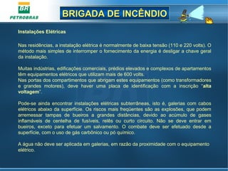 BRIGADA DE INCÊNDIOBRIGADA DE INCÊNDIO
Instalações Elétricas
 
Nas residências, a instalação elétrica é normalmente de baixa tensão (110 e 220 volts). O 
método mais simples de interromper o fornecimento da energia é desligar a chave geral 
da instalação.
Muitas indústrias, edificações comerciais, prédios elevados e complexos de apartamentos 
têm equipamentos elétricos que utilizam mais de 600 volts.
Nas portas dos compartimentos que abrigam estes equipamentos (como transformadores 
e  grandes  motores),  deve  haver  uma  placa  de  identificação  com  a  inscrição  “alta
voltagem”.
Pode-se  ainda encontrar instalações elétricas subterrâneas, isto é,  galerias com cabos 
elétricos abaixo da superfície. Os riscos mais freqüentes são as explosões, que podem 
arremessar  tampas  de  bueiros  a  grandes  distâncias,  devido  ao  acúmulo  de  gases 
inflamáveis  de  centelha  de  fusíveis,  relês  ou  curto  circuito.  Não  se  deve  entrar  em 
bueiros,  exceto  para  efetuar  um  salvamento.  O  combate  deve  ser  efetuado  desde  a 
superfície, com o uso de gás carbônico ou pó químico.
A água não deve ser aplicada em galerias, em razão da proximidade com o equipamento 
elétrico. 
 