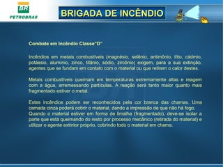 BRIGADA DE INCÊNDIOBRIGADA DE INCÊNDIO
Combate em Incêndio Classe“D”
 
Incêndios  em  metais  combustíveis  (magnésio,  selênio,  antimônio,  lítio,  cádmio, 
potássio,  alumínio,  zinco,  titânio,  sódio,  zircônio)  exigem,  para  a  sua  extinção, 
agentes que se fundam em contato com o material ou que retirem o calor destes.
Metais  combustíveis  queimam  em  temperaturas  extremamente  altas  e  reagem 
com  a  água,  arremessando  partículas.  A  reação  será  tanto  maior  quanto  mais 
fragmentado estiver o metal.
Estes  incêndios  podem  ser  reconhecidos  pela  cor  branca  das  chamas.  Uma 
camada cinza poderá cobrir o material, dando a impressão de que não há fogo.
Quando  o  material  estiver  em  forma  de  limalha (fragmentado), deve-se isolar  a 
parte que está queimando do resto por processo mecânico (retirada do material) e 
utilizar o agente extintor próprio, cobrindo todo o material em chama. 
 