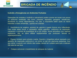 BRIGADA DE INCÊNDIOBRIGADA DE INCÊNDIO
Incêndio e Emergências em Ambientes Fechados
 
Operações de combate a incêndio e salvamento podem ocorrer em locais com pouca 
ou  nenhuma  ventilação,  tais  como:  subsolos,  depósitos,  garagens,  residências, 
escritórios  ou  outras  dependências.  Por  isso,  é  importante  saber  quais  os  riscos 
inerentes a estes ambientes,  quando em chamas:
   Insuficiência de oxigênio, excesso de vapores e gases tóxicos e/ou inflamáveis. 
Para  evitar  estes  riscos,  é  necessário  utilizar  aparelho    autônomo  de  respiração, 
mantendo o controle da quantidade do ar do cilindro. Numa atmosfera com vapores 
explosivos,  não  se  deve  utilizar  equipamentos  que  produzam  faíscas  ou 
superaquecimento.
   Espaço limitado para entrada e saída. Quando o brigadista estiver equipado com 
aparelho de respiração autônoma e, ao entrar ou sair por aberturas pequenas, tiver 
que retirar o suporte com cilindro das costas, deverá ter cuidado para que a máscara 
não saia da sua face.
    Colapso estrutural e instabilidade de estoques de material.
 