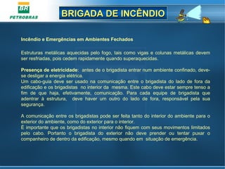 BRIGADA DE INCÊNDIOBRIGADA DE INCÊNDIO
Incêndio e Emergências em Ambientes Fechados      
Estruturas metálicas aquecidas pelo fogo, tais como vigas e colunas metálicas devem 
ser resfriadas, pois cedem rapidamente quando superaquecidas.
Presença de eletricidade:  antes de o brigadista entrar num ambiente confinado, deve-
se desligar a energia elétrica.
Um  cabo-guia  deve  ser  usado  na  comunicação  entre  o  brigadista  do  lado  de  fora  da 
edificação e os brigadistas  no interior da  mesma. Este cabo deve estar sempre tenso a 
fim  de  que  haja,  efetivamente,  comunicação.  Para  cada  equipe  de  brigadista  que 
adentrar  à  estrutura,    deve  haver  um  outro  do  lado  de  fora,  responsável  pela  sua 
segurança.                      
 
A comunicação entre os brigadistas pode ser feita tanto do interior do ambiente para o 
exterior do ambiente, como do exterior para o interior.
É importante que os brigadistas no interior não fiquem com seus movimentos limitados 
pelo  cabo.  Portanto  o  brigadista  do  exterior  não  deve  prender  ou  tentar  puxar  o 
companheiro de dentro da edificação, mesmo quando em  situação de emergência. 
 