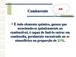 AR
É todo elemento químico, gasoso que
É todo elemento químico, gasoso que
associando-se quimicamente ao
associando-se quimicamente ao
combustível, é capaz de fazê-lo entrar em
combustível, é capaz de fazê-lo entrar em
combustão, geralmente encontrado no
combustão, geralmente encontrado no ar
ar
atmosférico na proporção de
atmosférico na proporção de 21%
21%.
.
Comburente
Comburente
 