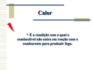 Calor
Calor
É a condição sem a qual o
É a condição sem a qual o
combustível não entra em reação com o
combustível não entra em reação com o
comburente para produzir fogo.
comburente para produzir fogo.
 