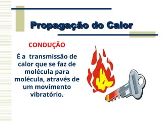 Propagação do Calor
Propagação do Calor
CONDUÇÃO
É a transmissão de
calor que se faz de
molécula para
molécula, através de
um movimento
vibratório.
 