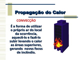 Propagação do Calor
Propagação do Calor
CONVECÇÃO
É a forma de utilizar
É a forma de utilizar
o próprio ar do local
o próprio ar do local
da ocorrência,
da ocorrência,
aquecê-lo e fazê-lo
aquecê-lo e fazê-lo
subir levando o calor
subir levando o calor
as áreas superiores,
as áreas superiores,
gerando novos focos
gerando novos focos
de incêndio.
de incêndio.
 