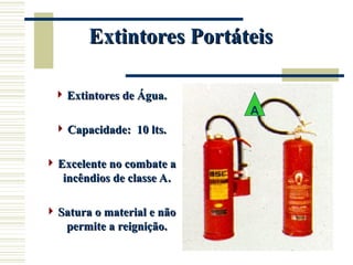 Extintores Portáteis
Extintores Portáteis
 Extintores de Água.
Extintores de Água.
 Capacidade: 10 lts.
Capacidade: 10 lts.
 Excelente no combate a
Excelente no combate a
incêndios de classe A.
incêndios de classe A.
 Satura o material e não
Satura o material e não
permite a reignição.
permite a reignição.
A
 