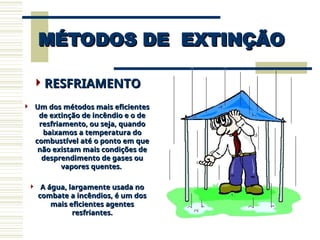 MÉTODOS DE EXTINÇÃO
MÉTODOS DE EXTINÇÃO
RESFRIAMENTO
RESFRIAMENTO
 Um dos métodos mais eficientes
Um dos métodos mais eficientes
de extinção de incêndio e o de
de extinção de incêndio e o de
resfriamento, ou seja, quando
resfriamento, ou seja, quando
baixamos a temperatura do
baixamos a temperatura do
combustível até o ponto em que
combustível até o ponto em que
não existam mais condições de
não existam mais condições de
desprendimento de gases ou
desprendimento de gases ou
vapores quentes.
vapores quentes.
 A água, largamente usada no
A água, largamente usada no
combate a incêndios, é um dos
combate a incêndios, é um dos
mais eficientes agentes
mais eficientes agentes
resfriantes.
resfriantes.
 