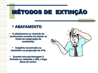 MÉTODOS DE EXTINÇÃO
MÉTODOS DE EXTINÇÃO
ABAFAMENTO
ABAFAMENTO
 O abafamento ou controle de
O abafamento ou controle de
comburente consiste em baixar os
comburente consiste em baixar os
níveis de oxigenação da
níveis de oxigenação da
combustão.
combustão.
 Oxigênio encontrado na
Oxigênio encontrado na
atmosfera na proporção de 21%.
atmosfera na proporção de 21%.
 Quando esta porcentagem é
Quando esta porcentagem é
limitada ou reduzida a 16%, o fogo
limitada ou reduzida a 16%, o fogo
deixa de existir.
deixa de existir.
 