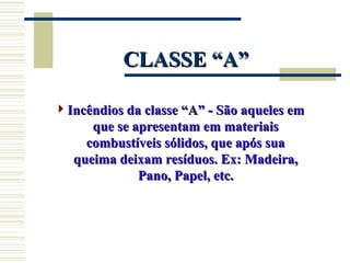 CLASSE “A”
CLASSE “A”
Incêndios da classe “
Incêndios da classe “A
A” - São aqueles em
” - São aqueles em
que se apresentam em materiais
que se apresentam em materiais
combustíveis sólidos, que após sua
combustíveis sólidos, que após sua
queima deixam resíduos. Ex: Madeira,
queima deixam resíduos. Ex: Madeira,
Pano, Papel, etc.
Pano, Papel, etc.
 