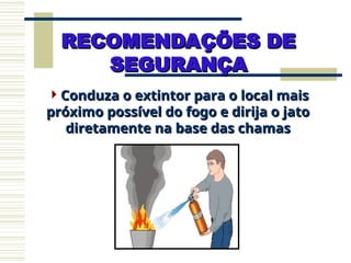 Conduza o extintor para o local mais
Conduza o extintor para o local mais
próximo possível do fogo e dirija o jato
próximo possível do fogo e dirija o jato
diretamente na base das chamas
diretamente na base das chamas
RECOMENDAÇÕES DE
RECOMENDAÇÕES DE
SEGURANÇA
SEGURANÇA
 