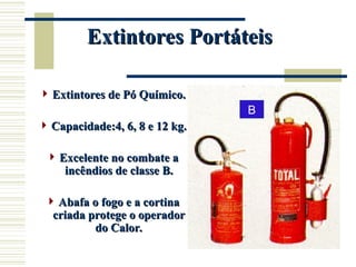 Extintores Portáteis
Extintores Portáteis
 Extintores de Pó Químico.
Extintores de Pó Químico.
 Capacidade:4, 6, 8 e 12 kg.
Capacidade:4, 6, 8 e 12 kg.
 Excelente no combate a
Excelente no combate a
incêndios de classe B.
incêndios de classe B.
 Abafa o fogo e a cortina
Abafa o fogo e a cortina
criada protege o operador
criada protege o operador
do Calor.
do Calor.
B
 