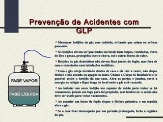 Prevenção de Acidentes com
GLP
Manusear botijões de gás com cuidado, evitando que caiam ou sofram
pancadas.
Os botijões devem ser guardados em locais bem limpos, ventilados, livres
de óleo e graxa, protegidos contra chuva, sol e outras fontes de calor.
Botijões de gás domésticos não devem ficar juntos do fogão, mas fora de
casa e conectados com tubulações metálicas.
Caso o gás esteja instalado dentro de casa e ele vier a vazar, não risque
fósforo e não acenda ou apague as luzes. Chame o Corpo de Bombeiros e se
possível retire o botijão da sua casa. Abra as portas e janelas, corte a
energia no relógio e fique longe do local onde o gás está vazando.
Ao instalar um novo botijão use espume de sabão para testar se há
vazamentos, jamais use fogo para tal propósito, mas lembre-se: o sabão não
deve ser usado para vedar vazamentos.
Ao acender um forno de fogão risque o fósforo primeiro, e em seguida
abra o gás.
Se a casa ficar desocupada por um período prolongado, feche o registro
de gás.

 