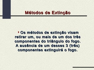 Métodos de Extinção

Os métodos de extinção visam
retirar um, ou mais de um dos três
componentes do triângulo do fogo.
A ausência de um desses 3 (três)
componentes extinguirá o fogo.

 