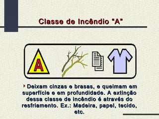 Classe de Incêndio “A”

Deixam cinzas e brasas, e queimam em
superfície e em profundidade. A extinção
dessa classe de incêndio é através do
resfriamento. Ex.: Madeira, papel, tecido,
etc.

 