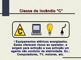 Classe de Incêndio “C”

Equipamentos elétricos energizados.
Esses oferecem riscos ao operador, e
exigem para extinção a sua extinção um
agente não condutor de eletricidade. Ex.:
Computadores, TV, motores, etc.

 