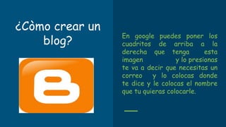 ¿Còmo crear un
blog?
En google puedes poner los
cuadritos de arriba a la
derecha que tenga esta
imagen y lo presionas
te va a decir que necesitas un
correo y lo colocas donde
te dice y le colocas el nombre
que tu quieras colocarle.