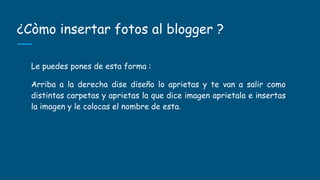 ¿Còmo insertar fotos al blogger ?
Le puedes pones de esta forma :
Arriba a la derecha dise diseño lo aprietas y te van a salir como
distintas carpetas y aprietas la que dice imagen aprietala e insertas
la imagen y le colocas el nombre de esta.