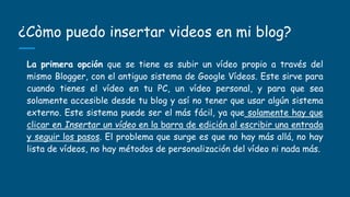 ¿Còmo puedo insertar videos en mi blog?
La primera opción que se tiene es subir un vídeo propio a través del
mismo Blogger, con el antiguo sistema de Google Vídeos. Este sirve para
cuando tienes el vídeo en tu PC, un vídeo personal, y para que sea
solamente accesible desde tu blog y así no tener que usar algún sistema
externo. Este sistema puede ser el más fácil, ya que solamente hay que
clicar en Insertar un vídeo en la barra de edición al escribir una entrada
y seguir los pasos. El problema que surge es que no hay más allá, no hay
lista de vídeos, no hay métodos de personalización del vídeo ni nada más.