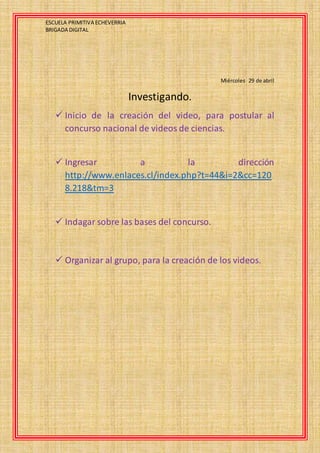 ESCUELA PRIMITIVA ECHEVERRIA
BRIGADA DIGITAL
Miércoles 29 de abril
Investigando.
 Inicio de la creación del video, para postular al
concurso nacional de videos de ciencias.
 Ingresar a la dirección
http://www.enlaces.cl/index.php?t=44&i=2&cc=120
8.218&tm=3
 Indagar sobre las bases del concurso.
 Organizar al grupo, para la creación de los videos.
 