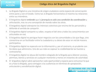 Código ético del Brigadista Digital

1. La Brigada Digital es una iniciativa de origen ciudadano como espacio de conversación
   entre pares y con el Estado. Como tal, la Brigada horizontaliza al máximo las relaciones
   entre sus miembros.
2. El brigadista digital entiende que la jerarquía es solo una condición de coordinación y
   articulación, mas no una concepción de mando sobre los otros.
3. El brigadista digital sobrepone los intereses colectivos por encima de los personales y
   defiende el sentido de compartir.
4. El brigadista digital comparte su saber, respeta el del otro y todos los conocimientos son
   articulados en red.
5. El brigadista digital no persigue hacer negocios con las comunidades a las que llega, sino
   convertirse en un facilitador entre la ciudadanía y su deseo de estar en red de manera
   participativa.
6. El brigadista digital no especula con la información y, por el contrario, es prudente con
   los datos que administra. Uno de sus roles es sopesar la credibilidad de las fuentes y
   contrastarlas.
7. El brigadista digital no abusa del nombre colegiado de la Brigada para obtener accesos,
   permisos, bienes y servicios en cualquier momento y menos en instantes de calamidad.
8. El brigadista digital sabrá aprovechar cada oportunidad y espacio para comunicar lo que
   es y hace la Brigada, para contagiar a las audiencias en términos de apropiación,
   articulación y sensibilización digital.
 