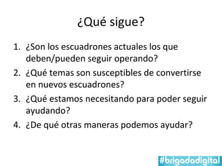 ¿Qué sigue?
1. ¿Son los escuadrones actuales los que
   deben/pueden seguir operando?
2. ¿Qué temas son susceptibles de convertirse
   en nuevos escuadrones?
3. ¿Qué estamos necesitando para poder seguir
   ayudando?
4. ¿De qué otras maneras podemos ayudar?
 