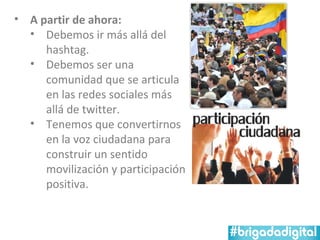 • A partir de ahora:
  • Debemos ir más allá del
     hashtag.
  • Debemos ser una
     comunidad que se articula
     en las redes sociales más
     allá de twitter.
  • Tenemos que convertirnos
     en la voz ciudadana para
     construir un sentido
     movilización y participación
     positiva.
 