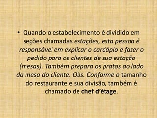 Quando o estabelecimento é dividido em seções chamadas estações, esta pessoa é responsável em explicar o cardápio e fazer o pedido para os clientes de sua estação (mesas). Também prepara os pratos ao lado da mesa do cliente. Obs. Conforme o tamanho do restaurante e sua divisão, também é chamado de chef d’étage.