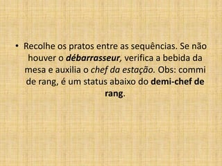 Recolhe os pratos entre as sequências. Se não houver o débarrasseur, verifica a bebida da mesa e auxilia o chef da estação. Obs: commi de rang, é um status abaixo do demi-chef de rang.