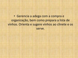 Gerencia a adega com a compra e organização, bem como prepara a lista de vinhos. Orienta e sugere vinhos ao clinete e os serve.
