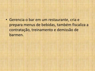 Gerencia o bar em um restaurante, cria e prepara menus de bebidas, também fiscaliza a contratação, treinamento e demissão de barmen.