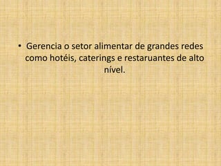 Gerencia o setor alimentar de grandes redes como hotéis, caterings e restaruantes de alto nível.