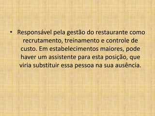  Responsável pela gestão do restaurante como recrutamento, treinamento e controle de custo. Em estabelecimentos maiores, pode haver um assistente para esta posição, que viria substituir essa pessoa na sua ausência.