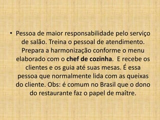 Pessoa de maior responsabilidade pelo serviço de salão. Treina o pessoal de atendimento. Prepara a harmonização conforme o menu elaborado com o chef de cozinha.  E recebe os clientes e os guia até suas mesas. É essa pessoa que normalmente lida com as queixas do cliente. Obs: é comum no Brasil que o dono do restaurante faz o papel de maître.
