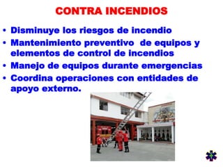 CONTRA INCENDIOS
• Disminuye los riesgos de incendio
• Mantenimiento preventivo de equipos y
elementos de control de incendios
• Manejo de equipos durante emergencias
• Coordina operaciones con entidades de
apoyo externo.
 
