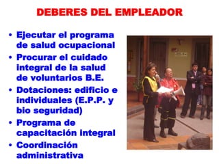 DEBERES DEL EMPLEADOR
• Ejecutar el programa
de salud ocupacional
• Procurar el cuidado
integral de la salud
de voluntarios B.E.
• Dotaciones: edificio e
individuales (E.P.P. y
bio seguridad)
• Programa de
capacitación integral
• Coordinación
administrativa
 