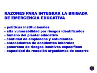 RAZONES PARA INTEGRAR LA BRIGADA
DE EMERGENCIA EDUCATIVA
- políticas institucionales
- alta vulnerabilidad por riesgos identificados
- tamaño del plantel educativo
- cantidad de empleados y estudiantes
- antecedentes de accidentes laborales
- panorama de riesgos locativos específicos
- capacidad de reacción organismos de socorro
 