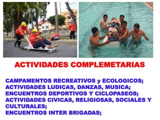 ACTIVIDADES COMPLEMETARIAS
CAMPAMENTOS RECREATIVOS y ECOLOGICOS;
ACTIVIDADES LUDICAS, DANZAS, MUSICA;
ENCUENTROS DEPORTIVOS Y CICLOPASEOS;
ACTIVIDADES CIVICAS, RELIGIOSAS, SOCIALES Y
CULTURALES;
ENCUENTROS INTER BRIGADAS;
 