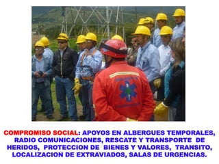 COMPROMISO SOCIAL: APOYOS EN ALBERGUES TEMPORALES,
RADIO COMUNICACIONES, RESCATE Y TRANSPORTE DE
HERIDOS, PROTECCION DE BIENES Y VALORES, TRANSITO,
LOCALIZACION DE EXTRAVIADOS, SALAS DE URGENCIAS.
 