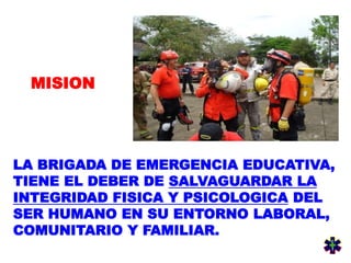 LA BRIGADA DE EMERGENCIA EDUCATIVA,
TIENE EL DEBER DE SALVAGUARDAR LA
INTEGRIDAD FISICA Y PSICOLOGICA DEL
SER HUMANO EN SU ENTORNO LABORAL,
COMUNITARIO Y FAMILIAR.
MISION
 