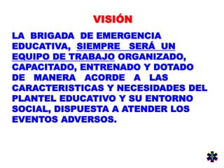 VISIÓN
LA BRIGADA DE EMERGENCIA
EDUCATIVA, SIEMPRE SERÁ UN
EQUIPO DE TRABAJO ORGANIZADO,
CAPACITADO, ENTRENADO Y DOTADO
DE MANERA ACORDE A LAS
CARACTERISTICAS Y NECESIDADES DEL
PLANTEL EDUCATIVO Y SU ENTORNO
SOCIAL, DISPUESTA A ATENDER LOS
EVENTOS ADVERSOS.
 